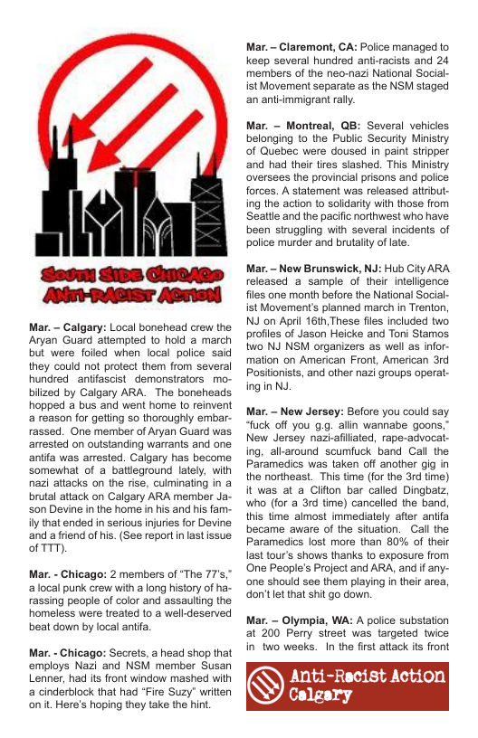 Mar. - Calgary: Local bonehead crew the Aryan Guard attempted to hold a march but were folled when local police said they could ot protect them from several hundred antfascist_demonstrators mo- biized by Calgary ARA. The boneheads hopped a bus and went home (0 reinvent a reason for getting so thoroughly embar. rassed. One member of Aryan Guard was artested on outstanding warrants and one antifa was arrested. Calgary has become somewhat of a batlieground lately, with nazi attacks on the rise, culminating in a brutal attack on Calgary ARA member Ja. son Devine in the home in his and hs fam- il that ended in serious injuries for Devine ‘and a friend of his. (See reportin lastissue of TTT).  Mar. - Chicago: 2 members of “The 77’s," alocal punk crew with a long history of ha rassing people of color and assauling the homeless were treated to a well-deserved beat down by local aniifa  Mar. - Chicago: Secrets, a head shop that employs Nazi and NSM member Susan Lenner, had its front window mashed with a cinderblock that had *Fire Suzy" writen on it Here’s hoping they take the hint.  Mar. - Claremont, CA: Police managed o keep several hundred ant-racists and 24 members of the nec-nazi National Social  ist Movement separate as the NSM staged an antimmigrant rally.  Mar. ~ Montreal, QB: Several vehicles belonging to the Public Security Ministry of Quebec were doused in paint stripper and had their ties slashed. This Ministry oversees the provincial prisons and police forces. A statement was released attribut. ing the action to solidarity with those from Seatile and the pacific northwest who have been struggling with several incidents of police murder and brutalily of late.  Mar. - New Brunswick, NJ: Hub City ARA released a sample of their inteligence fles one month before the National Social- ist Movement’s planned march in Trenton, NJ on April 16th,These files included two. profiles of Jason Heicke and Toni Stamos. two NJ NSM organizers as well as infor mation on American Fron!, American 3rd Positionists, and other nazi groups opera. ing in N  Mar. - New Jersey: Before you could say. “fuck off you g.g. alin wannabe goons,” New Jersey nazlafiliated, rape-advoca ing, all-around scumfuck band Call the Paramedics was taken off another gig in the northeast. This time (for the 3rd time) it was at a Clifon bar called Dingbatz, who (for a 3rd time) cancelled the band this time almost immediately after anifa became aware of the situation. Call the Paramedics lost more than 80% of their last tour’s shows thanks o exposure from One People’s Project and ARA, andf any- one should see them playing in their area, don’tlet that shit go down.  Mar. - Olympia, WA: A police substation  at 200 Perry sireet was targeted twice in two weeks. In the first attack ts front  Anti-Recist Action  Calgary  